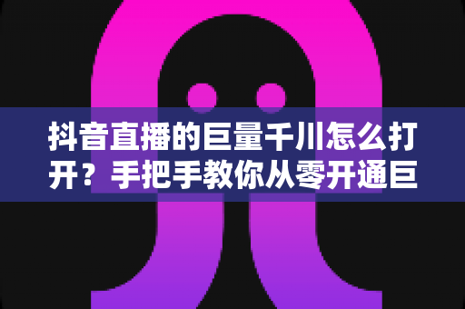抖音直播的巨量千川怎么打开?手把手教你从零开通巨量千川直播推广的完整实操指南 抖音直播的巨量千川怎么打开?手把手教你从零开通巨量千川直播推广的完整实操指南