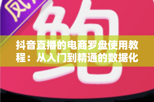 抖音直播的电商罗盘使用教程：从入门到精通的数据化带货运营指南