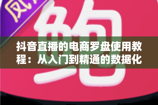 抖音直播的电商罗盘使用教程：从入门到精通的数据化带货运营指南