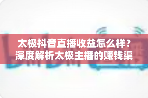 太极抖音直播收益怎么样？深度解析太极主播的赚钱渠道与真实收入水平