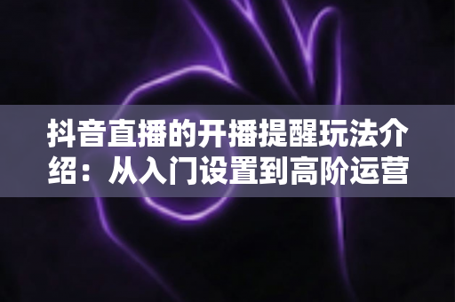 抖音直播的开播提醒玩法介绍:从入门设置到高阶运营的全景指南 抖音直播的开播提醒玩法介绍:从入门设置到高阶运营的全景指南