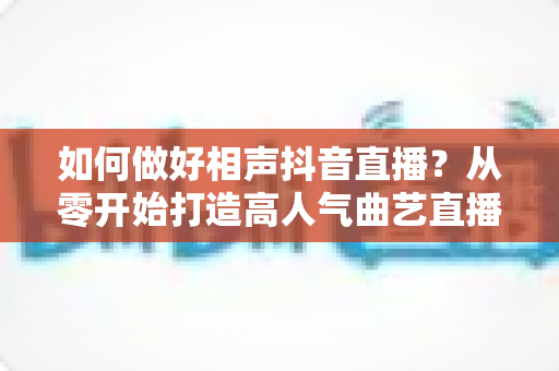 如何做好相声抖音直播?从零开始打造高人气曲艺直播间的实战指南 如何做好相声抖音直播?从零开始打造高人气曲艺直播间的实战指南