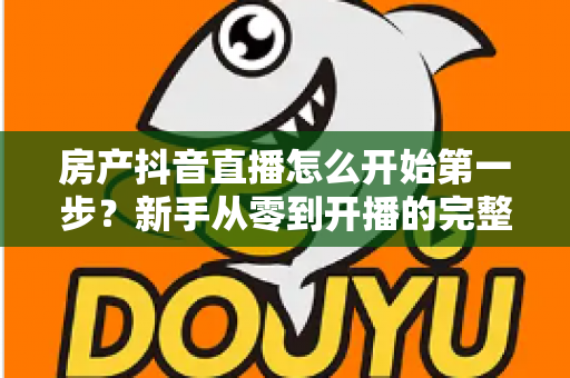 房产抖音直播怎么开始第一步？新手从零到开播的完整实操指南
