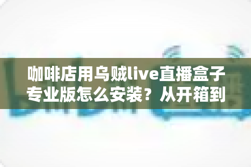 咖啡店用乌贼live直播盒子专业版怎么安装？从开箱到营业的完整实操指南