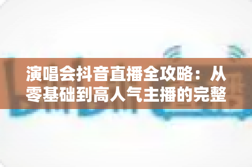 演唱会抖音直播全攻略:从零基础到高人气主播的完整实战指南 演唱会抖音直播全攻略:从零基础到高人气主播的完整实战指南