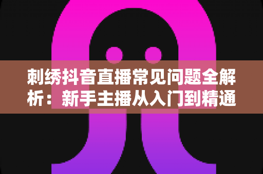 刺绣抖音直播常见问题全解析:新手主播从入门到精通的实用指南 刺绣抖音直播常见问题全解析:新手主播从入门到精通的实用指南