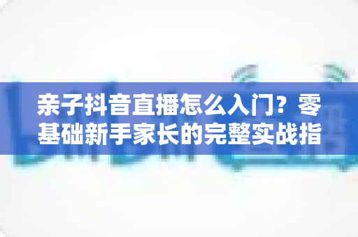 亲子抖音直播怎么入门?零基础新手家长的完整实战指南 亲子抖音直播怎么入门?零基础新手家长的完整实战指南