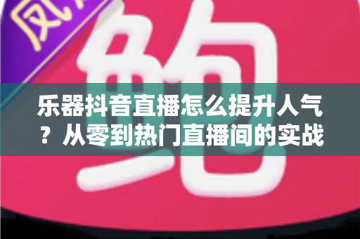 乐器抖音直播怎么提升人气？从零到热门直播间的实战涨粉全攻略