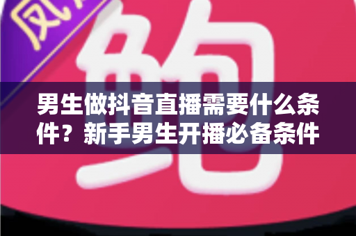 男生做抖音直播需要什么条件？新手男生开播必备条件与入门指南全解析