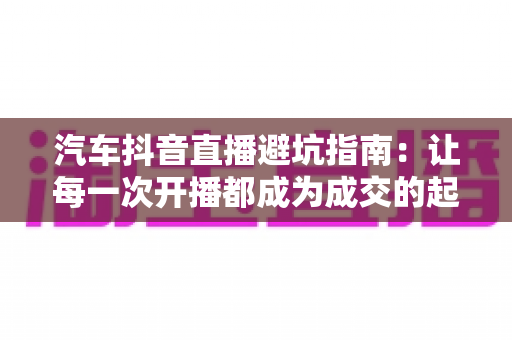 汽车抖音直播避坑指南：让每一次开播都成为成交的起点