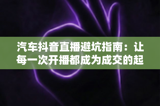汽车抖音直播避坑指南：让每一次开播都成为成交的起点