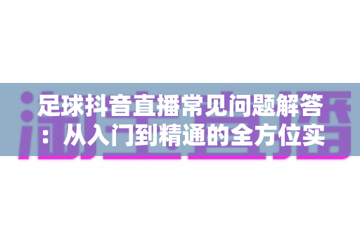 足球抖音直播常见问题解答:从入门到精通的全方位实战指南 足球抖音直播常见问题解答:从入门到精通的全方位实战指南