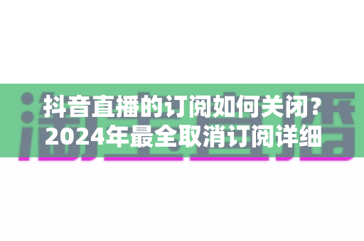 抖音直播的订阅如何关闭?2024年最全取消订阅详细教程与避坑指南 抖音直播的订阅如何关闭?2024年最全取消订阅详细教程与避坑指南