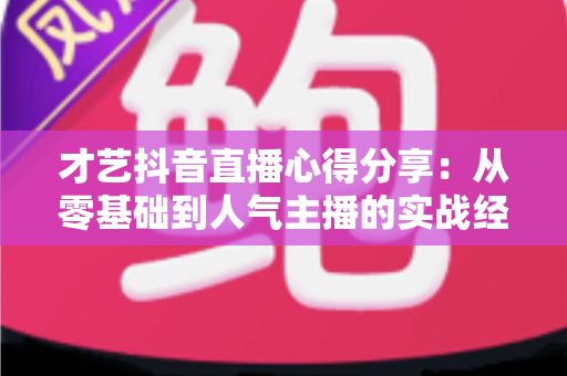 才艺抖音直播心得分享:从零基础到人气主播的实战经验全解析 才艺抖音直播心得分享:从零基础到人气主播的实战经验全解析