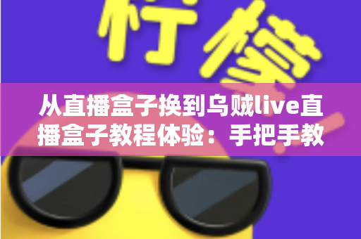 从直播盒子换到乌贼live直播盒子教程体验:手把手教你顺利完成切换,畅享更流畅稳定的直播新生活 从直播盒子换到乌贼live直播盒子教程体验:手把手教你顺利完成切换,畅享更流畅稳定的直播新生活