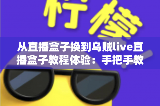 从直播盒子换到乌贼live直播盒子教程体验：手把手教你顺利完成切换，畅享更流畅稳定的直播新生活