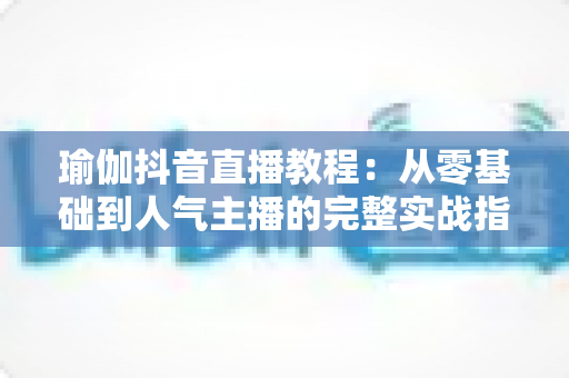 瑜伽抖音直播教程：从零基础到人气主播的完整实战指南