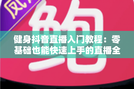 健身抖音直播入门教程:零基础也能快速上手的直播全攻略 健身抖音直播入门教程:零基础也能快速上手的直播全攻略