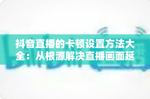 抖音直播的卡顿设置方法大全:从根源解决直播画面延迟与掉帧,让每一场直播都流畅高清 抖音直播的卡顿设置方法大全:从根源解决直播画面延迟与掉帧,让每一场直播都流畅高清