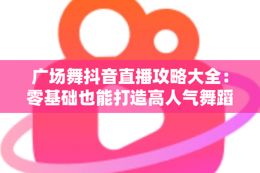 广场舞抖音直播攻略大全:零基础也能打造高人气舞蹈直播间的实用指南 广场舞抖音直播攻略大全:零基础也能打造高人气舞蹈直播间的实用指南