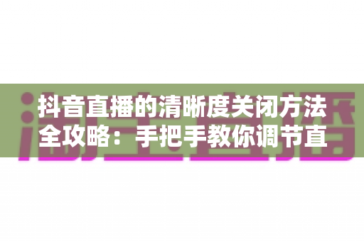 抖音直播的清晰度关闭方法全攻略：手把手教你调节直播画质，看播更流畅、更省流量