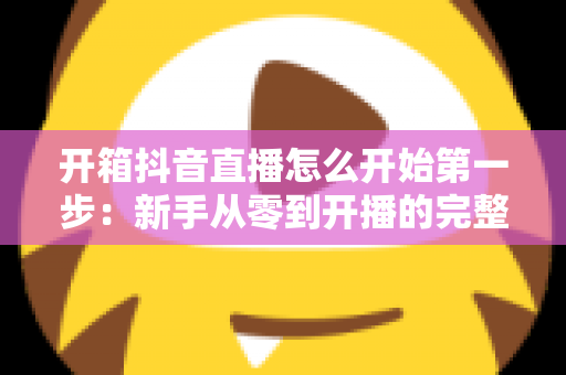 开箱抖音直播怎么开始第一步:新手从零到开播的完整实战指南 开箱抖音直播怎么开始第一步:新手从零到开播的完整实战指南