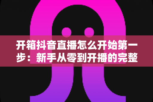 开箱抖音直播怎么开始第一步:新手从零到开播的完整实战指南 开箱抖音直播怎么开始第一步:新手从零到开播的完整实战指南