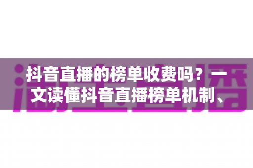 抖音直播的榜单收费吗？一文读懂抖音直播榜单机制、上榜成本与免费冲榜攻略