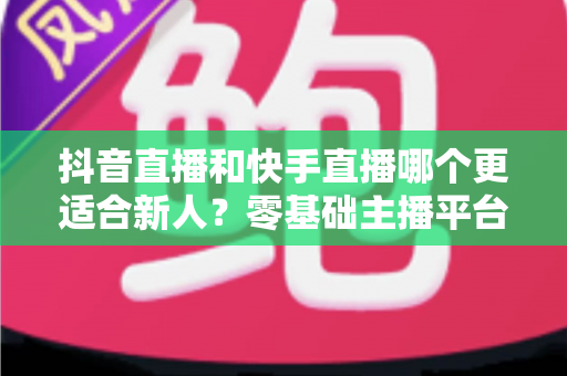 抖音直播和快手直播哪个更适合新人?零基础主播平台选择与起号全攻略 抖音直播和快手直播哪个更适合新人?零基础主播平台选择与起号全攻略