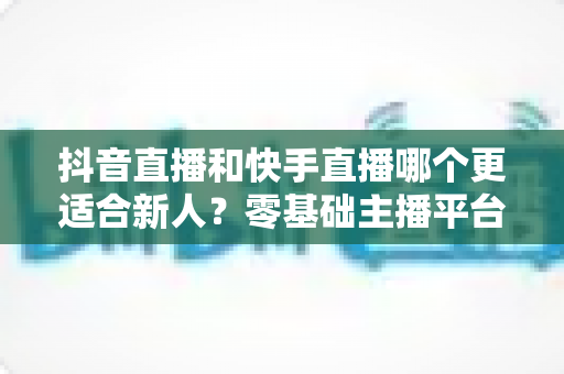 抖音直播和快手直播哪个更适合新人?零基础主播平台选择与起号全攻略 抖音直播和快手直播哪个更适合新人?零基础主播平台选择与起号全攻略