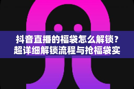 抖音直播的福袋怎么解锁？超详细解锁流程与抢福袋实用技巧全解析