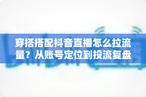 穿搭搭配抖音直播怎么拉流量?从账号定位到投流复盘的直播间引流全攻略 穿搭搭配抖音直播怎么拉流量?从账号定位到投流复盘的直播间引流全攻略