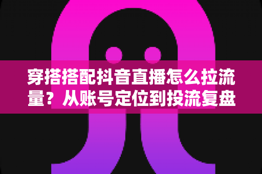 穿搭搭配抖音直播怎么拉流量？从账号定位到投流复盘的直播间引流全攻略