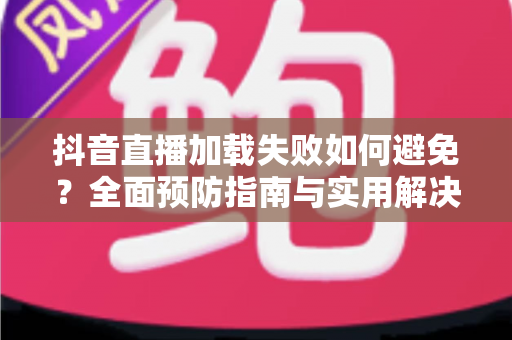 抖音直播加载失败如何避免？全面预防指南与实用解决技巧一次性掌握