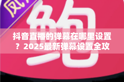 抖音直播的弹幕在哪里设置?2025最新弹幕设置全攻略,主播观众必看教程 抖音直播的弹幕在哪里设置?2025最新弹幕设置全攻略,主播观众必看教程