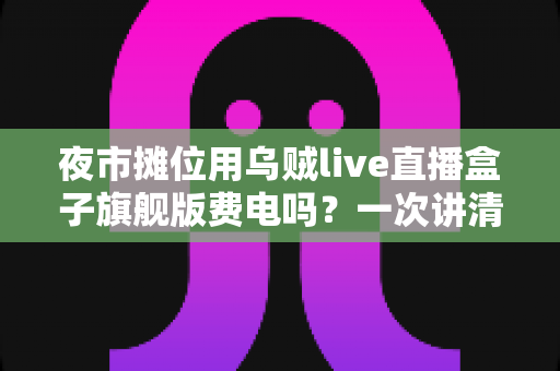 夜市摊位用乌贼live直播盒子旗舰版费电吗？一次讲清功耗真相、一晚电费与省电实用技巧