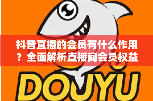 抖音直播的会员有什么作用？全面解析直播间会员权益与实用价值