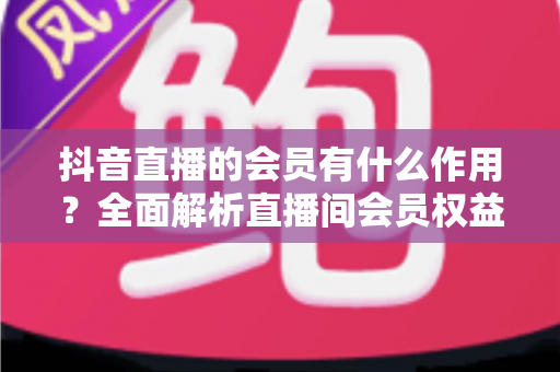 抖音直播的会员有什么作用？全面解析直播间会员权益与实用价值