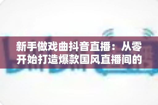 新手做戏曲抖音直播:从零开始打造爆款国风直播间的完整指南 新手做戏曲抖音直播:从零开始打造爆款国风直播间的完整指南