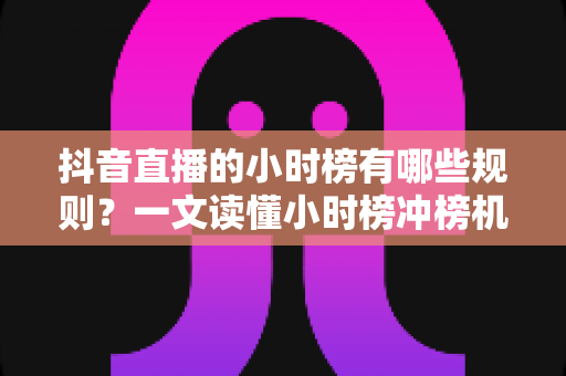 抖音直播的小时榜有哪些规则？一文读懂小时榜冲榜机制、奖励政策与流量扶持全攻略