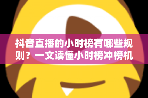 抖音直播的小时榜有哪些规则？一文读懂小时榜冲榜机制、奖励政策与流量扶持全攻略