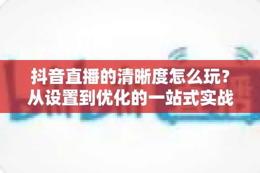 抖音直播的清晰度怎么玩?从设置到优化的一站式实战攻略,让你的直播间画面焕然一新 抖音直播的清晰度怎么玩?从设置到优化的一站式实战攻略,让你的直播间画面焕然一新
