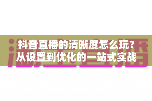 抖音直播的清晰度怎么玩?从设置到优化的一站式实战攻略,让你的直播间画面焕然一新 抖音直播的清晰度怎么玩?从设置到优化的一站式实战攻略,让你的直播间画面焕然一新