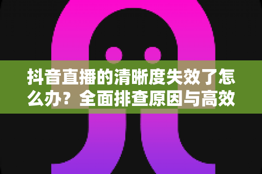 抖音直播的清晰度失效了怎么办?全面排查原因与高效解决方案大全 抖音直播的清晰度失效了怎么办?全面排查原因与高效解决方案大全
