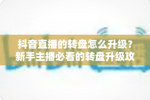 抖音直播的转盘怎么升级？新手主播必看的转盘升级攻略与互动涨粉技巧