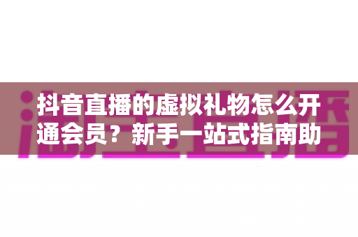 抖音直播的虚拟礼物怎么开通会员？新手一站式指南助你快速上手直播间互动