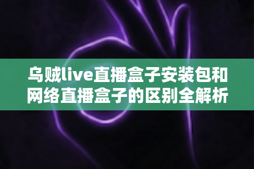 乌贼live直播盒子安装包和网络直播盒子的区别全解析：看懂再选不踩坑