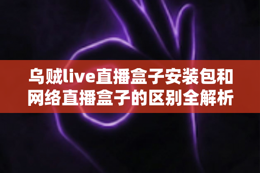 乌贼live直播盒子安装包和网络直播盒子的区别全解析：看懂再选不踩坑