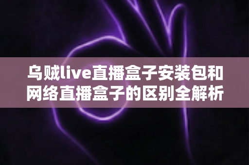 乌贼live直播盒子安装包和网络直播盒子的区别全解析：看懂再选不踩坑