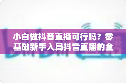 小白做抖音直播可行吗?零基础新手入局抖音直播的全方位实战指南与避坑攻略 小白做抖音直播可行吗?零基础新手入局抖音直播的全方位实战指南与避坑攻略